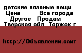 детские вязаные вещи › Цена ­ 500 - Все города Другое » Продам   . Тверская обл.,Торжок г.